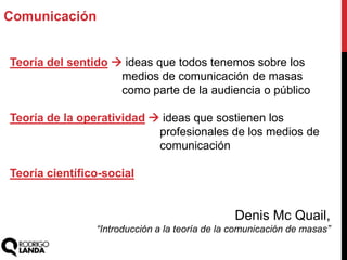 Teoría del sentido  ideas que todos tenemos sobre los
medios de comunicación de masas
como parte de la audiencia o público
Teoría de la operatividad  ideas que sostienen los
profesionales de los medios de
comunicación
Teoría científico-social
Denis Mc Quail,
“Introducción a la teoría de la comunicación de masas”
Comunicación
 