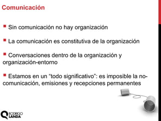  Sin comunicación no hay organización
 La comunicación es constitutiva de la organización
 Conversaciones dentro de la organización y
organización-entorno
 Estamos en un “todo significativo”: es imposible la no-
comunicación, emisiones y recepciones permanentes
Comunicación
 