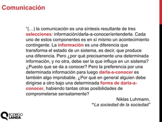 “(…) la comunicación es una síntesis resultante de tres
selecciones: información/darla-a-conocer/entenderla. Cada
uno de estos componentes es en sí mismo un acontecimiento
contingente. La información es una diferencia que
transforma el estado de un sistema, es decir, que produce
una diferencia. Pero ¿por qué precisamente una determinada
información, y no otra, debe ser la que influya en un sistema?
¿Puesto que se da a conocer? Pero la preferencia por una
determinada información para luego darla-a-conocer es
también algo improbable. ¿Por qué en general alguien debe
dirigirse a otro bajo una determinada forma de darla-a-
conocer, habiendo tantas otras posibilidades de
comprometerse sensatamente?
Niklas Luhmann,
“La sociedad de la sociedad”
Comunicación
 