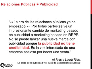 Relaciones Públicas ≠ Publicidad
“<< La era de las relaciones públicas ya ha
empezado >>. Por todas partes se ve un
impresionante cambio de marketing basado
en publicidad a marketing basado en RRPP.
No se puede lanzar una nueva marca con
publicidad porque la publicidad no tiene
credibilidad. Es la voz interesada de una
empresa ansiosa por hacer una venta.”
Al Ries y Laura Ries,
“La caída de la publicidad y el auge de las relaciones públicas”
 