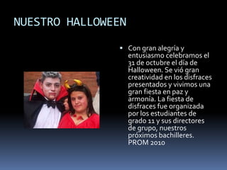 NUESTRO HALLOWEEN
 Con gran alegría y
entusiasmo celebramos el
31 de octubre el día de
Halloween. Se vió gran
creatividad en los disfraces
presentados y vivimos una
gran fiesta en paz y
armonía. La fiesta de
disfraces fue organizada
por los estudiantes de
grado 11 y sus directores
de grupo, nuestros
próximos bachilleres.
PROM 2010
 