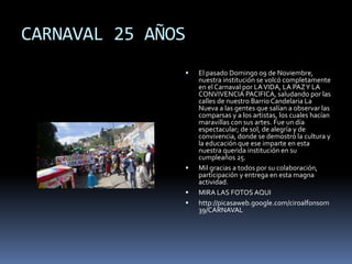 CARNAVAL 25 AÑOS
 El pasado Domingo 09 de Noviembre,
nuestra institución se volcó completamente
en el Carnaval por LAVIDA, LA PAZY LA
CONVIVENCIA PACIFICA, saludando por las
calles de nuestro Barrio Candelaria La
Nueva a las gentes que salían a observar las
comparsas y a los artistas, los cuales hacían
maravillas con sus artes. Fue un día
espectacular; de sol, de alegría y de
convivencia, donde se demostró la cultura y
la educación que ese imparte en esta
nuestra querida institución en su
cumpleaños 25.
 Mil gracias a todos por su colaboración,
participación y entrega en esta magna
actividad.
 MIRA LAS FOTOS AQUI
 http://picasaweb.google.com/ciroalfonsom
39/CARNAVAL
 