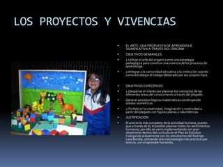 LOS PROYECTOS Y VIVENCIAS
 EL ARTE: UNA PROPUESTA DE APRENDIZAJE
SIGNIFICATIVA A TRAVES DEL ORIGAMI
 OBJETIVOS GENERALES:
 1.Utilizar el arte del origami como una estrategia
pedagógica para construir una vivencia de los procesos de
aprendizaje.
 2.Integrar a la comunidad educativa a la institución usando
como estrategia el trabajo elaborado por sus propios hijos.
 OBJETIVOS ESPECIFICOS
 1.Despertar el interés por plasmar los conceptos de las
diferentes áreas del conocimiento a través del plegado.
 Generar procesos lógicos-matemáticas construyendo
sólidos isométricos.
 2.Fortalecer la creatividad, imaginación y motricidad a
partir del plegado con figuras planas y volumétricas.
 JUSTIFICACION
 El arte es lo más completo de la actividad humana, puesto
que a través de él, el posible plasmar todos los sentimientos
humanos; por ello se viene implementando con gran
dinamismo dentro del currículo en el Plan de Estudios
trabajando arduamente con los estudiantes del Rodrigo
Lara Bonilla, utilizando una metodología más práctica que
teórica, con el aprender haciendo,
 