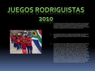  La organización previa al evento, consistió en el uso de una camiseta por
curso e inspirada en el mundial de fútbol Sudáfrica 2010; cada camiseta
representa un país participante lleva el curso y código de lista de cada
estudiante, además de el diseño de corpografias correspondientes al país
indicado y la preparación de la marcha creada por cada curso.
 La actividad tuvo lugar en las instalaciones del Colegio, el dia 28 de abril
del presente año; conto con la presencia de estudiantes, docentes,
representantes del Consejo de Padres y del señor rector Jorge Benedicto
Lagos.
 La ceremonia inicio con un desfile por calles de la localidad acompañado
por la banda marcial del colegio, seguido de la presentación de las
marchas por curso en el coliseo del colegio y su ubicación; continuando
con el acto protocolario de los Himnos de la República de Colombia,
Ciudad de Bogotá, y del Colegio Rodrigo Lara Bonilla. El señor rector se
dirigió a la comunidad resaltando la importancia de participar en estos
actos ; la magnitud de la presentación por su colorido , formaciones,
organización, manifestación de alegría, y agradeciendo al área de Libre
Expresión por lograrlo. Posteriormente se hizo el juramento e Himno del
deportista, haciendo el recorrido de la llama olímpica, por los atletas,
Natalia Sánchez, Yilmer Lozada, Luis Gavalan; más tarde la presentación
de corpografias elegidas de los cursos 707,806,902,1006 y 1101 y de todos
los cursos undécimos, por ser el último año en que participan como
calidad de estudiantes, a continuación la presentación en Artes marciales
del estudiante Luis Gavalán, exalumnos Jhonatan Hoyos 2006 y Julián
Escobar 2009. Y Como acto final las presentaciones de lascorpografias
en gradería por parte de los estudiantes de 706,906,1002 y 1104.
 