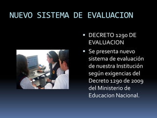 NUEVO SISTEMA DE EVALUACION
 DECRETO 1290 DE
EVALUACION
 Se presenta nuevo
sistema de evaluación
de nuestra Institución
según exigencias del
Decreto 1290 de 2009
del Ministerio de
Educacion Nacional.
 
