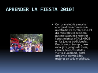APRENDER LA FIESTA 2010!
 Con gran alegría y mucha
energía dimos comienzo a
nuestra fiesta escolar 2010. El
día miércoles 27 de Enero,
pusimos a prueba nuestros
conocimientos yTALENTOS
en los juegos tradicionales.
Practicamos: trompo, lazo,
rana, jazz, juegos de mesa,
carrera de encostalados,
vuelta a Colombia, entre
otros y se premió a los
mejores en cada modalidad.
 
