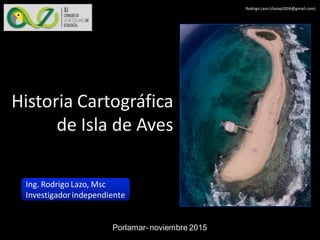 Rodrigo Lazo (rlazop2004@gmail.com)
Porlamar- noviembre 2015
Ing. Rodrigo Lazo, Msc
Investigadorindependiente
Historia Cartográfica
de Isla de Aves
 