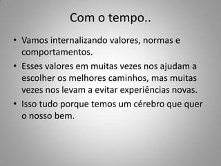 Com o tempo..
• Vamos internalizando valores, normas e
  comportamentos.
• Esses valores em muitas vezes nos ajudam a
  escolher os melhores caminhos, mas muitas
  vezes nos levam a evitar experiências novas.
• Isso tudo porque temos um cérebro que quer
  o nosso bem.
 