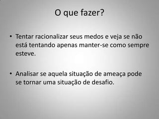 O que fazer?

• Tentar racionalizar seus medos e veja se não
  está tentando apenas manter-se como sempre
  esteve.

• Analisar se aquela situação de ameaça pode
  se tornar uma situação de desafio.
 