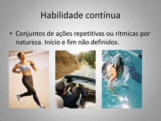 Habilidade contínua
• Conjuntos de ações repetitivas ou rítmicas por
  natureza. Início e fim não definidos.
 