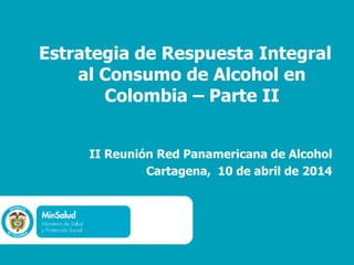 Estrategia de Respuesta Integral
al Consumo de Alcohol en
Colombia – Parte II
II Reunión Red Panamericana de Alcohol
Cartagena, 10 de abril de 2014
 