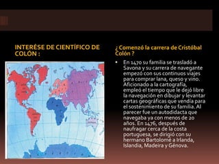 INTERÉSE DE CIENTÍFICO DE   ¿ Comenzó la carrera de Cristóbal
COLÓN :                     Colón ?
                               En 1470 su familia se trasladó a
                                Savona y su carrera de navegante
                                empezó con sus continuos viajes
                                para comprar lana, queso y vino.
                                Aficionado a la cartografía,
                                empleó el tiempo que le dejó libre
                                la navegación en dibujar y levantar
                                cartas geográficas que vendía para
                                el sostenimiento de su familia. Al
                                parecer fue un autodidacta que
                                navegaba ya con menos de 20
                                años. En 1476, después de
                                naufragar cerca de la costa
                                portuguesa, se dirigió con su
                                hermano Bartolomé a Irlanda,
                                Islandia, Madeira y Génova.
 