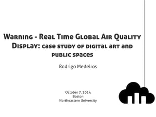 Warning - Real Time Global Air Quality 
Display: case study of digital art and 
public spaces 
Rodrigo Medeiros 
October 7, 2014 
Boston 
Northeastern University 
 