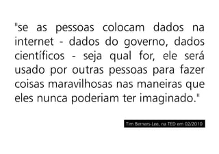 "se as pessoas colocam dados na
internet - dados do governo, dados
científicos - seja qual for, ele será
usado por outras pessoas para fazer
coisas maravilhosas nas maneiras que
eles nunca poderiam ter imaginado."

                     Tim Berners-Lee, na TED em 02/2010
 