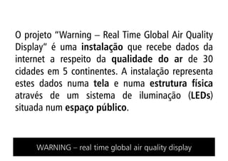 O projeto “Warning – Real Time Global Air Quality
Display” é uma instalação que recebe dados da
internet a respeito da qualidade do ar de 30
cidades em 5 continentes. A instalação representa
estes dados numa tela e numa estrutura física
através de um sistema de iluminação (LEDs)
situada num espaço público.


     WARNING – real time global air quality display
 