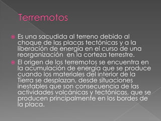 Terremotos Es una sacudida al terreno debido al choque de las placas tectónicas y a la liberación de energía en el curso de una reorganización  en la corteza terrestre.El origen de los terremotos se encuentra en la acumulación de energía que se produce cuando los materiales del interior de la Tierra se desplazan, desde situaciones inestables que son consecuencia de las actividades volcánicas y tectónicas, que se producen principalmente en los bordes de la placa.