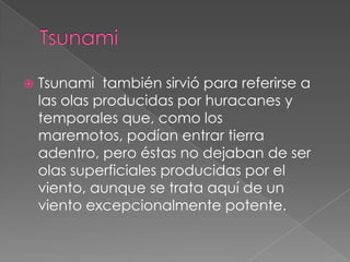 TsunamiTsunami  también sirvió para referirse a las olas producidas por huracanesy temporales que, como los maremotos, podían entrar tierra adentro, pero éstas no dejaban de ser olas superficiales producidas por el viento, aunque se trata aquí de un viento excepcionalmente potente.
