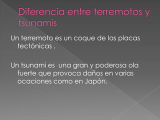 Diferencia entre terremotos y tsunamisUn terremoto es un coque de las placas tectónicas .Un tsunami es  una gran y poderosa ola fuerte que provoca daños en varias ocaciones como en Japón.