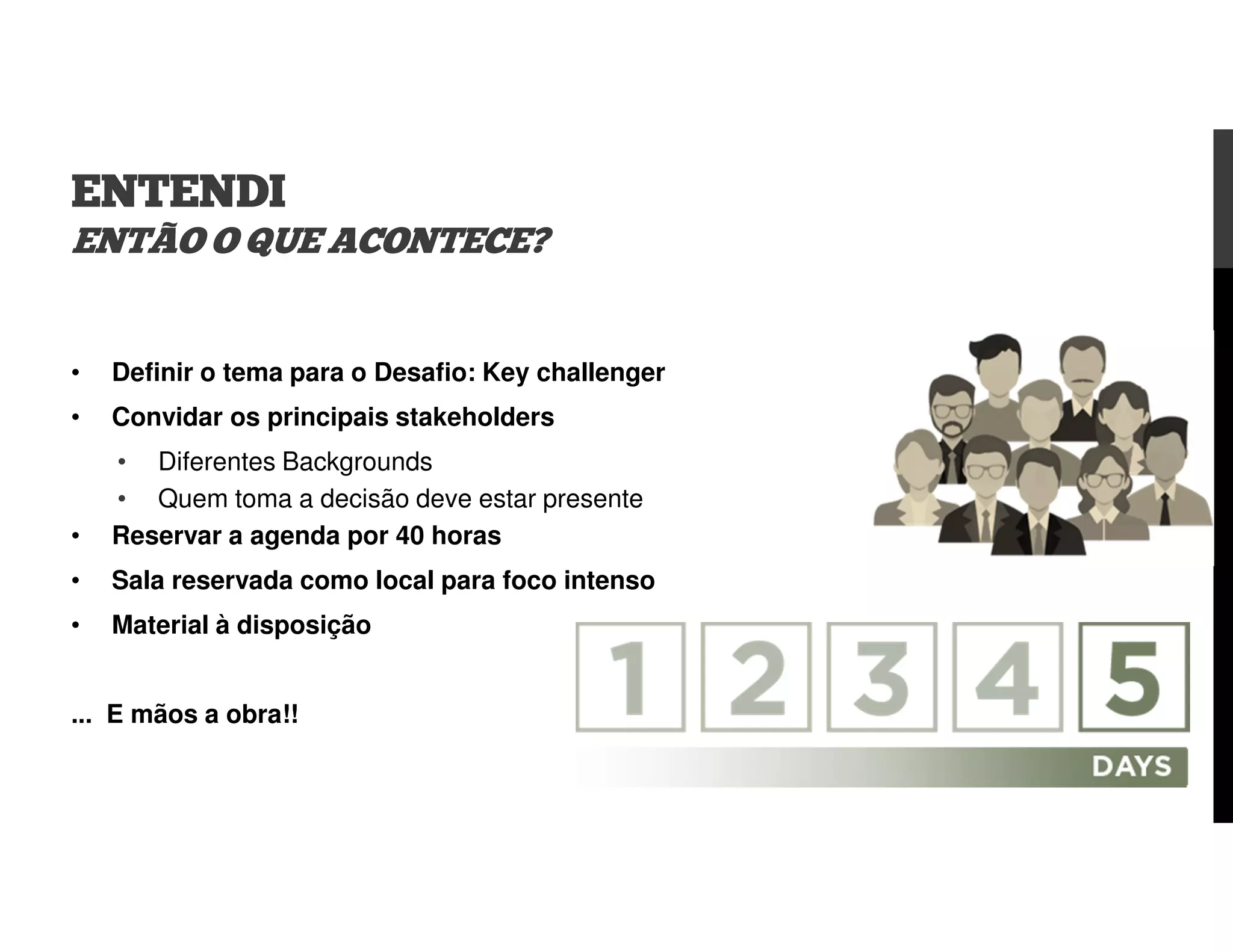 ENTENDI
ENTÃO O QUE ACONTECE?
• Definir o tema para o Desafio: Key challenger
• Convidar os principais stakeholders
• Diferentes Backgrounds
• Quem toma a decisão deve estar presente
• Reservar a agenda por 40 horas
• Sala reservada como local para foco intenso
• Material à disposição
... E mãos a obra!!
 