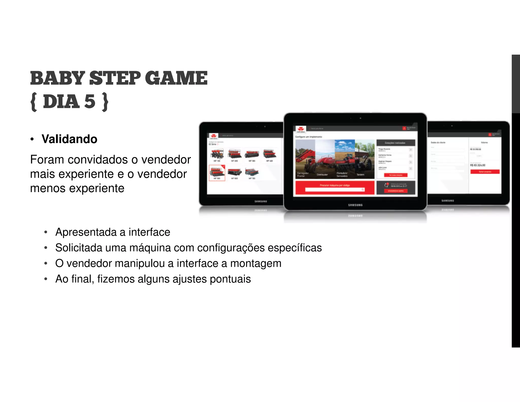• Validando
Foram convidados o vendedor
mais experiente e o vendedor
menos experiente
BABY STEP GAME
{ DIA 5 }
• Apresentada a interface
• Solicitada uma máquina com configurações específicas
• O vendedor manipulou a interface a montagem
• Ao final, fizemos alguns ajustes pontuais
 