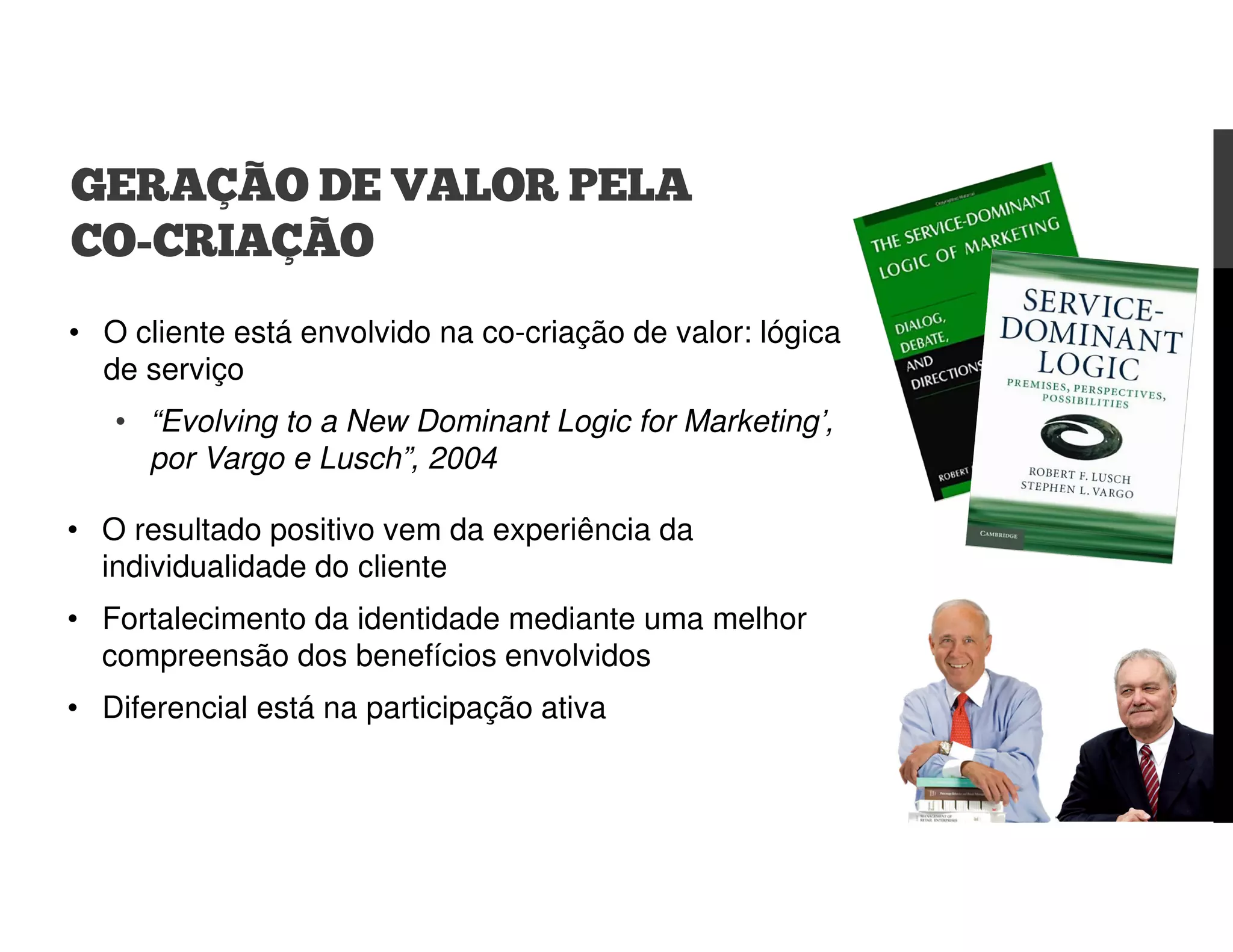 • O cliente está envolvido na co-criação de valor: lógica
de serviço
• “Evolving to a New Dominant Logic for Marketing’,
por Vargo e Lusch”, 2004
GERAÇÃO DE VALOR PELA
CO-CRIAÇÃO
• O resultado positivo vem da experiência da
individualidade do cliente
• Fortalecimento da identidade mediante uma melhor
compreensão dos benefícios envolvidos
• Diferencial está na participação ativa
 
