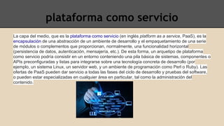 plataforma como servicio 
La capa del medio, que es la plataforma como servicio (en inglés platform as a service, PaaS), es la 
encapsulación de una abstracción de un ambiente de desarrollo y el empaquetamiento de una serie 
de módulos o complementos que proporcionan, normalmente, una funcionalidad horizontal 
(persistencia de datos, autenticación, mensajería, etc.). De esta forma, un arquetipo de plataforma 
como servicio podría consistir en un entorno conteniendo una pila básica de sistemas, componentes o 
APIs preconfiguradas y listas para integrarse sobre una tecnología concreta de desarrollo (por 
ejemplo, un sistema Linux, un servidor web, y un ambiente de programación como Perl o Ruby). Las 
ofertas de PaaS pueden dar servicio a todas las fases del ciclo de desarrollo y pruebas del software, 
o pueden estar especializadas en cualquier área en particular, tal como la administración del 
contenido. 
 
