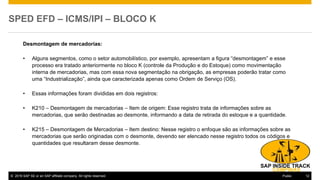 © 2016 SAP SE or an SAP affiliate company. All rights reserved. 12Public
SPED EFD – ICMS/IPI – BLOCO K
Desmontagem de mercadorias:
• Alguns segmentos, como o setor automobilístico, por exemplo, apresentam a figura “desmontagem” e esse
processo era tratado anteriormente no bloco K (controle da Produção e do Estoque) como movimentação
interna de mercadorias, mas com essa nova segmentação na obrigação, as empresas poderão tratar como
uma “Industrialização”, ainda que caracterizada apenas como Ordem de Serviço (OS).
• Essas informações foram divididas em dois registros:
• K210 – Desmontagem de mercadorias – Item de origem: Esse registro trata de informações sobre as
mercadorias, que serão destinadas ao desmonte, informando a data de retirada do estoque e a quantidade.
• K215 – Desmontagem de Mercadorias – Item destino: Nesse registro o enfoque são as informações sobre as
mercadorias que serão originadas com o desmonte, devendo ser elencado nesse registro todos os códigos e
quantidades que resultaram desse desmonte.
 