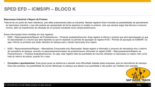 © 2016 SAP SE or an SAP affiliate company. All rights reserved. 13Public
SPED EFD – ICMS/IPI – BLOCO K
Reprocesso Industrial e Reparo de Produto:
Trata-se de um ponto de maior relevância, pois afeta praticamente todas as industrias. Nesses registros foram incluídas as possibilidades de apontamento
do reprocesso industrial, o que não poderia ser apresentado de forma assertiva no modelo no anterior, visto que sempre exigia lista técnica e consumo
mínimo, além do impedimento de utilização de um produto resultante como componente/insumo.
Essas informações foram divididas em dois registros:
• K260 – Reprocessamento/Reparo de Produto/Insumo – Produtos acabados/Insumos: Esse registro é informa o produto que será reprocessado ou que
foi reprocessado e o insumo que será reparado ou que foi reparado no período de apuração do registro K100 – Período de apuração do ICMS/IPI. Ou
seja, informa os produtos que serão retirados do estoque para o devido reprocesso e/ou reparo.
• K265 – Reprocessamento/Reparo – Mercadorias Consumidas e/ou Retornadas: Nesse registro é informado o consumo de mercadoria e/ou o retorno
de mercadoria ao estoque, ocorrido no reprocessamento/reparo de produto/insumo informado no registro K260 – Reprocessamento/Reparo de
Produto/Insumo – Produtos Acabados/Insumos. Ou seja, esse registro trata da quantidade de insumos utilizados no reprocesso ou reparo, bem como
trata do retorno de sobras, quando for o caso.
• Correções e apontamentos: Esse grupo grupo se destina-se a atender outra dificuldade relatada pelas empresas, pois em decorrência de natureza
física dos produtos, há possibilidade de ocorrer diferenças no estoque que alteram sua quantidade e não podem ser medidos com precisão.
 