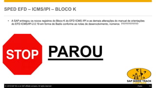 © 2016 SAP SE or an SAP affiliate company. All rights reserved. 15Public
SPED EFD – ICMS/IPI – BLOCO K
• A SAP entregou os novos registros do Bloco K do EFD ICMS /IPI e as demais alterações do manual de orientações
do EFD ICMS/IPI 2.0.19 em forma de Badis conforme as notas de desenvolvimento, números ????????????
PAROU
 