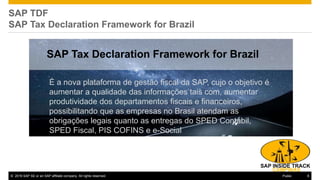 © 2016 SAP SE or an SAP affiliate company. All rights reserved. 6Public
SAP TDF
SAP Tax Declaration Framework for Brazil
SAP Tax Declaration Framework for Brazil
É a nova plataforma de gestão fiscal da SAP, cujo o objetivo é
aumentar a qualidade das informações tais com, aumentar
produtividade dos departamentos fiscais e financeiros,
possibilitando que as empresas no Brasil atendam as
obrigações legais quanto as entregas do SPED Contábil,
SPED Fiscal, PIS COFINS e e-Social
 