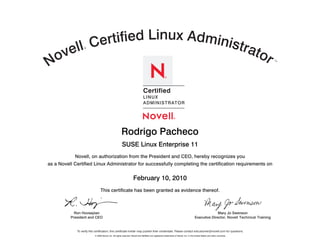 rtified Linux Administ
    e ll Ce                        rato
  ov
                  ®




N                                      r                                                                                                                                                SM




                                                                               Certified
                                                                               LIN UX
                                                                               A DMIN IST RAT O R




            Novell, on authorization from the President and CEO, hereby recognizes you
as a Novell Certified Linux Administrator for successfully completing the certification requirements on




                                 This certificate has been granted as evidence thereof.



            Ron Hovsepian                                                                                                                             Mary Jo Swenson
          President and CEO                                                                                                             Executive Director, Novell Technical Training


             To verify this certification, this certificate holder may publish their credentials. Please contact edcustomer@novell.com for questions.
                           © 2009 Novell, Inc. All rights reserved. Novell and NetWare are registered trademarks of Novell, Inc. in the United States and other countries.
 