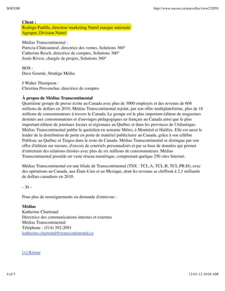 SOCOM                                                                              http://www.socom.ca/nouvelles/view2/2059


         Client :
         Rodrigo Padilla, directeur marketing Natrel marque nationale
         Agropur, Division Natrel

         Médias Transcontinental :
         Patricia Châteauneuf, directrice des ventes, Solutions 360°
         Catherine Resch, directrice de comptes, Solutions 360°
         Josée Rivest, chargée de projets, Solutions 360°

         BOS :
         Dave Gourde, Stratège Média

         J Walter Thompson :
         Christina Provencher, directrice de comptes

         À propos de Médias Transcontinental
         Quatrième groupe de presse écrite au Canada avec plus de 3000 employés et des revenus de 608
         millions de dollars en 2010, Médias Transcontinental rejoint, par son offre multiplateforme, plus de 18
         millions de consommateurs à travers le Canada. Le groupe est le plus important éditeur de magazines
         destinés aux consommateurs et d'ouvrages pédagogiques en français au Canada ainsi que le plus
         important éditeur de journaux locaux et régionaux au Québec et dans les provinces de l'Atlantique.
         Médias Transcontinental publie le quotidien en semaine Métro, à Montréal et Halifax. Elle est aussi le
         leader de la distribution de porte en porte de matériel publicitaire au Canada, grâce à son célèbre
         Publisac au Québec et Targeo dans le reste du Canada. Médias Transcontinental se distingue par son
         offre d'édition sur mesure, d'envois de courriels personnalisés et par sa base de données qui permet
         d'entretenir des relations étroites avec plus de six millions de consommateurs. Médias
         Transcontinental possède un vaste réseau numérique, comprenant quelque 250 sites Internet.

         Médias Transcontinental est une ﬁliale de Transcontinental (TSX : TCL.A, TCL.B, TCL.PR.D), avec
         des opérations au Canada, aux États-Unis et au Mexique, dont les revenus se chiffrent à 2,1 milliards
         de dollars canadiens en 2010.

         - 30 -

         Pour plus de renseignements ou demande d'entrevue :

         Médias
         Katherine Chartrand
         Directrice des communications internes et externes
         Médias Transcontinental
         Téléphone : (514) 392-2091
         katherine.chartrand@transcontinental.ca



         [<] Retour



4 of 5                                                                                                  12-01-12 10:04 AM
 