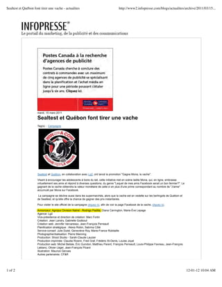 Sealtest et Québon font tirer une vache - actualites                                         http://www2.infopresse.com/blogs/actualites/archive/2011/03/15...




                     mardi, 15 mars 2011

                     Sealtest et Québon font tirer une vache
                     Tag(s) : Campagne




                     Sealtest et Québon, en collaboration avec Lg2, ont lancé la promotion "Gagne Mona, la vache".

                     Visant à encourager les adolescents à boire du lait, cette initiative met en scène ladite Mona, qui, en ligne, embrasse
                     virtuellement ses amis et répond à diverses questions, du genre "Lequel de mes amis Facebook serait un bon fermier?". Le
                     gagnant de la vache obtiendra la valeur monétaire de celle-ci en plus d'une prime correspondant au nombre de "J'aime"
                     accumulé par Mona sur Facebook.

                      La campagne se décline aussi dans les supermarchés, alors que la vache est en vedette sur les berlingots de Québon et
                     de Sealtest, et qu'elle offre la chance de gagner des prix instantanés.

                     Pour visiter le site officiel de la campagne cliquez ici, afin de voir la page Facebook de la vache, cliquez ici.

                     Annonceur: Agropur Division Natrel - Rodrigo Padilla, Diana Carrington, Marie-Ève Lepage
                     Agence: Lg2
                     Vice-présidence et direction de création: Marc Fortin
                     Création: Jean Landry, Gabrielle Godbout
                     Création web: Jennifer Varvaresso, Jean-François Perreault
                     Planification stratégique : Alexis Robin, Sabrina Côté
                     Service-conseil: Julie Dubé, Geneviève Roy, Marie-France Robitaille
                     Photographie/réalisation: Pierre Manning
                     Production: Shoot Studio - Sarah-Claude Lauzier
                     Production imprimée: Claudia Riverin, Fred Graf, Frédéric St-Denis, Louise Joyal
                     Production web: Michel Belisle, Éric Guindon, Matthieu Parent, François Perreault, Louis-Philippe Favreau, Jean-François
                     Leblanc, Olivier Léger, Jean-François Picard
                     Illustration: Maurice Gervais
                     Autres partenaires: CF&R




1 of 2                                                                                                                                          12-01-12 10:04 AM
 