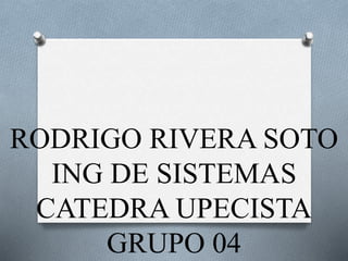 RODRIGO RIVERA SOTO 
ING DE SISTEMAS 
CATEDRA UPECISTA 
GRUPO 04 
 