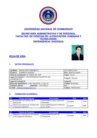 UNIVERSIDAD NACIONAL DE CHIMBORAZO
SECRETARÍA ADMINISTRATIVA Y DE PERSONAL
FACULTAD: DE CIENCIAS DE LA EDUCACIÓN, HUMANAS Y
TECNOLOGÍAS.
DEPENDENCIA: DOCENCIA
HOJA DE VIDA
1. DATOS PERSONALES
Apellidos: ROBALINO CHIRIBOGA C.I.: 0600725394
Nombres: RODRIGO MOISES RUC. 0600725394001
Fecha de nacimiento: 03 ABRIL DE 1949 Lugar: Alausí
Lugar de trabajo I: UNIVERSIDAD NACIONAL DE
CHIMBORAZO
Cargo I: Docente
Lugar de trabajo II: Cargo II:
Dirección domiciliaria: Cdla. Pucará Mz. 1 Casa 10 Ciudad: Riobamba
Teléfonos oficina: domicilio: 032 965639 Fax:
E-mail: robalinorodrigo@yahoo.es Celular: 0997653467
2. FORMACIÓN ACADÉMICA
N° Títulos de Pregrado Universidad País Año
1
Licenciatura en Ciencias de la
Educación
Universidad Central, Extensión
Riobamba.
Ecuador 1979
2
Doctor en Ciencias de la Educación
y Gerencia Educativa
Universidad Regional Autónoma
de los Andes
Ecuador 2000
Nº Títulos de Posgrado Universidad País Año
1
Magister en Docencia Universitaria
e Investigación Educativa.
Universidad Nacional de
Chimborazo
Ecuador 2001
FOTO DIGITALIZADA
A COLOR
 