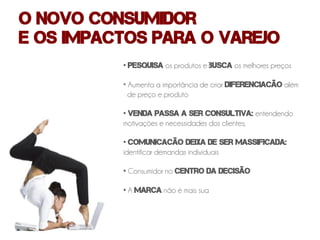 O novo consumidor
e os impactos para o varejo
          • Pesquisa os produtos e busca os melhores preços

          • Aumenta a importância de criar diferenciacão além
            de preço e produto

          • venda passa a ser consultiva: entendendo
          motivações e necessidades dos clientes;

          • comunicacão deixa de ser massificada:
          identificar demandas individuais

          • Consumidor no centro da decisão

          • A marca não é mais sua
 