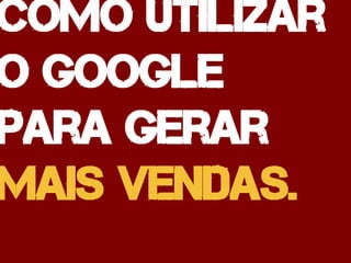 Como utilizar
o google
para gerar
mais vendas.
 