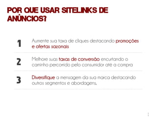 Por que usar Sitelinks de
anúncios?

      Aumente sua taxa de cliques destacando promoções
  1   e ofertas sazonais

      Melhore suas taxas de conversão encurtando o
  2   caminho percorrido pelo consumidor até a compra

      Diversifique a mensagem da sua marca destacando
  3   outros segmentos e abordagens.




                                                         2
                                                         5
 