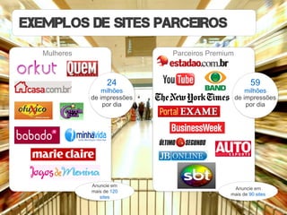 Exemplos de SITES PARCEIROS
  Mulheres                   Parceiros Premium



                   24                                 59
                 milhões                             milhões
             de impressões                       de impressões
                 por dia                             por dia




             Anuncie em
                                              Anuncie em
             mais de 120
                                             mais de 90 sites
                sites
 