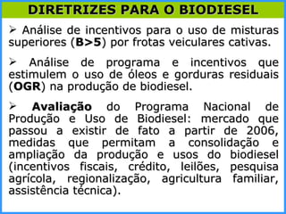 Análise de incentivos para o uso de misturas superiores ( B>5 ) por frotas veiculares cativas.  Análise de programa e incentivos que estimulem o uso de óleos e gorduras residuais ( OGR ) na produção de biodiesel. Avaliação  do Programa Nacional de Produção e Uso de Biodiesel: mercado que passou a existir de fato a partir de 2006, medidas que permitam a consolidação e ampliação da produção e usos do biodiesel (incentivos fiscais, crédito, leilões, pesquisa agrícola, regionalização, agricultura familiar, assistência técnica). DIRETRIZES PARA O BIODIESEL 