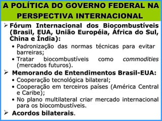 Fórum Internacional dos Biocombustíveis (Brasil, EUA, União Européia, África do Sul, China e Índia): Padronização das normas técnicas para evitar  barreiras; Tratar biocombustíveis como  commodities  (mercados futuros). Memorando de Entendimentos Brasil-EUA: Cooperação tecnológica bilateral; Cooperação em terceiros países (América Central e Caribe); No plano multilateral criar mercado internacional para os biocombustíveis. Acordos bilaterais . A POLÍTICA DO GOVERNO FEDERAL NA PERSPECTIVA INTERNACIONAL   