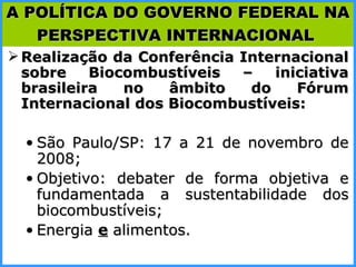Realização da Conferência Internacional sobre Biocombustíveis – iniciativa brasileira no âmbito do Fórum Internacional dos Biocombustíveis: São Paulo/SP: 17 a 21 de novembro de 2008; Objetivo: debater de forma objetiva e fundamentada a sustentabilidade dos biocombustíveis; Energia  e   alimentos. A POLÍTICA DO GOVERNO FEDERAL NA PERSPECTIVA INTERNACIONAL   