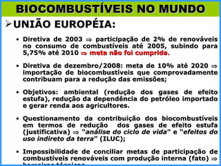 UNIÃO EUROPÉIA: Diretiva de 2003    participação de 2% de renováveis no consumo de combustíveis até 2005, subindo para 5,75% até 2010    meta não foi cumprida. Diretiva de dezembro/2008: meta de 10% até 2020    importação de biocombustíveis que comprovadamente contribuam para a redução das emissões; Objetivos: ambiental (redução dos gases de efeito estufa), redução da dependência do petróleo importado e gerar renda aos agricultores. Questionamento da contribuição dos biocombustíveis em termos de redução  dos gases de efeito estufa (justificativa)    “ análise do ciclo de vida ” e “ efeitos do uso indireto da terra ” (ILUC); Impossibilidade de conciliar metas de participação de combustíveis renováveis com produção interna (fato)     barreiras técnicas . BIOCOMBUSTÍVEIS NO MUNDO 