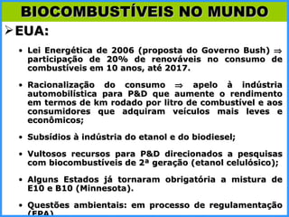 EUA: Lei Energética de 2006 (proposta do Governo Bush)    participação de 20% de renováveis no consumo de combustíveis em 10 anos, até 2017. Racionalização do consumo    apelo à indústria automobilística para P&D que aumente o rendimento em termos de km rodado por litro de combustível e aos consumidores que adquiram veículos mais leves e econômicos; Subsídios à indústria do etanol e do biodiesel; Vultosos recursos para P&D direcionados a pesquisas com biocombustíveis de 2ª geração (etanol celulósico); Alguns Estados já tornaram obrigatória a mistura de E10 e B10 (Minnesota). Questões ambientais: em processo de regulamentação (EPA) BIOCOMBUSTÍVEIS NO MUNDO 