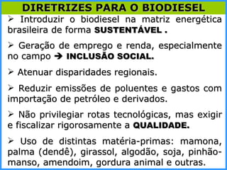 Introduzir o biodiesel na matriz energética brasileira de forma  SUSTENTÁVEL . Geração de emprego e renda, especialmente no campo     INCLUSÃO SOCIAL. Atenuar disparidades regionais. Reduzir emissões de poluentes e gastos com importação de petróleo e derivados. Não privilegiar rotas tecnológicas, mas exigir e fiscalizar rigorosamente a  QUALIDADE.  Uso de distintas matéria-primas: mamona, palma (dendê), girassol, algodão, soja, pinhão-manso, amendoim, gordura animal e outras. DIRETRIZES PARA O BIODIESEL 