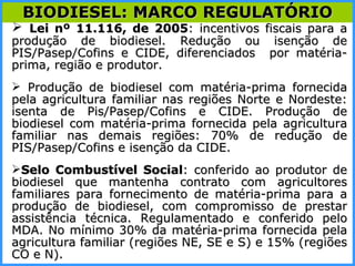 Lei nº 11.116, de 2005 : incentivos fiscais para a produção de biodiesel. Redução ou isenção de PIS/Pasep/Cofins e CIDE, diferenciados  por matéria-prima, região e produtor. Produção de biodiesel com matéria-prima fornecida pela agricultura familiar nas regiões Norte e Nordeste: isenta de Pis/Pasep/Cofins e CIDE. Produção de biodiesel com matéria-prima fornecida pela agricultura familiar nas demais regiões: 70% de redução de PIS/Pasep/Cofins e isenção da CIDE.  Selo Combustível Social : conferido ao produtor de biodiesel que mantenha contrato com agricultores familiares para fornecimento de matéria-prima para a produção de biodiesel, com compromisso de prestar assistência técnica. Regulamentado e conferido pelo MDA. No mínimo 30% da matéria-prima fornecida pela agricultura familiar (regiões NE, SE e S) e 15% (regiões CO e N). BIODIESEL: MARCO REGULATÓRIO 