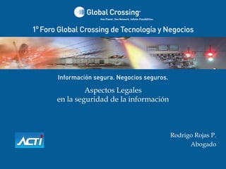 Información segura. Negocios seguros.

         Aspectos Legales
en la seguridad de la información



                                                        Rodrigo Rojas P.
                                                              Abogado

   1° Foro Global Crossing de Tecnología y Negocios  
                    Santiago ‐ Chile
 