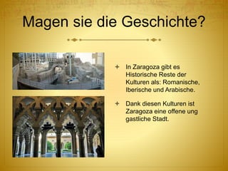 Magen sie die Geschichte?
 In Zaragoza gibt es
Historische Reste der
Kulturen als: Romanische,
Iberische und Arabische.
 Dank diesen Kulturen ist
Zaragoza eine offene ung
gastliche Stadt.
 