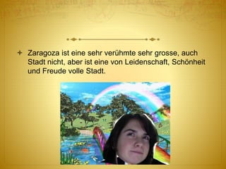  Zaragoza ist eine sehr verühmte sehr grosse, auch
Stadt nicht, aber ist eine von Leidenschaft, Schönheit
und Freude volle Stadt.
 