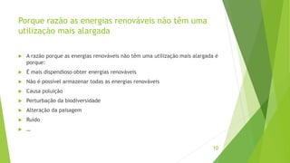Porque razão as energias renováveis não têm uma
utilização mais alargada
 A razão porque as energias renováveis não têm uma utilização mais alargada é
porque:
 É mais dispendioso obter energias renováveis
 Não é possível armazenar todas as energias renováveis
 Causa poluição
 Perturbação da biodiversidade
 Alteração da paisagem
 Ruído
 …
10
 